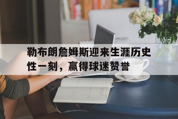 关于勒布朗詹姆斯迎来生涯历史性一刻，赢得球迷赞誉的信息