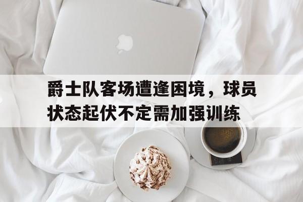 爵士队客场遭逢困境，球员状态起伏不定需加强训练的简单介绍